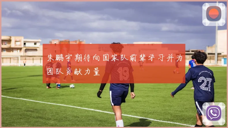 朱鹏宇期待向国家队前辈学习并为团队贡献力量