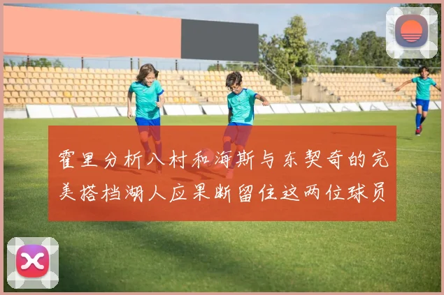 霍里分析八村和海斯与东契奇的完美搭档湖人应果断留住这两位球员