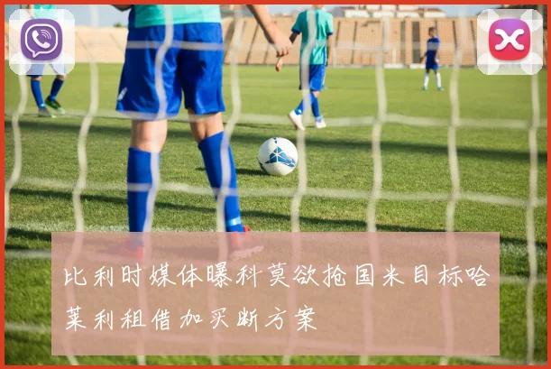 比利时媒体曝科莫欲抢国米目标哈莱利租借加买断方案