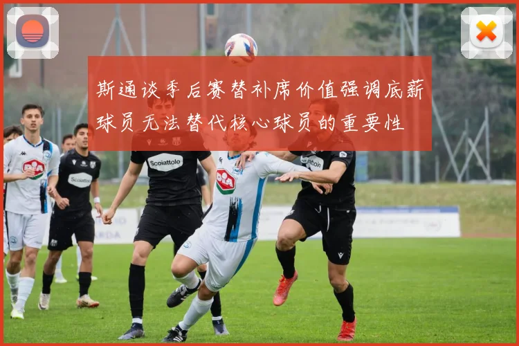 斯通谈季后赛替补席价值强调底薪球员无法替代核心球员的重要性