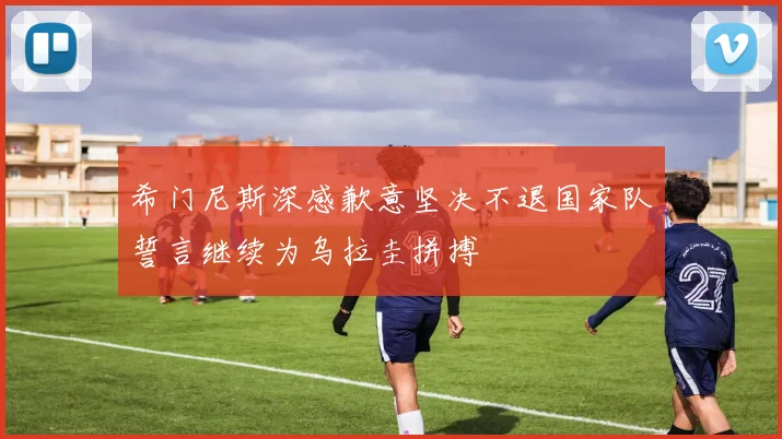 希门尼斯深感歉意坚决不退国家队誓言继续为乌拉圭拼搏
