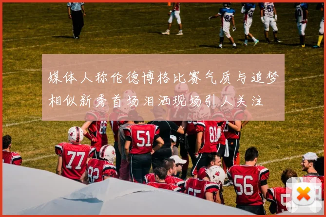 媒体人称伦德博格比赛气质与追梦相似新秀首场泪洒现场引人关注