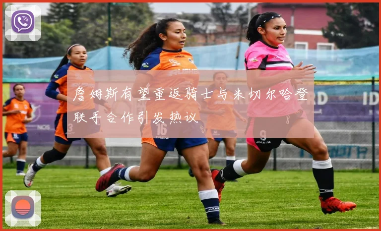 詹姆斯有望重返骑士与米切尔哈登联手合作引发热议