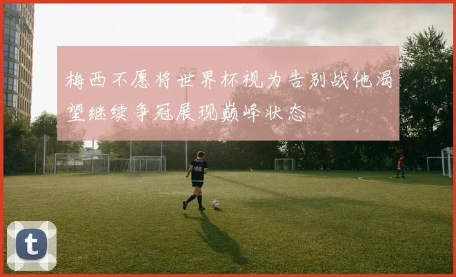 梅西不愿将世界杯视为告别战他渴望继续争冠展现巅峰状态