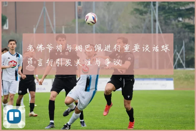 老佛爷将与姆巴佩进行重要谈话球员言行引发关注与争议