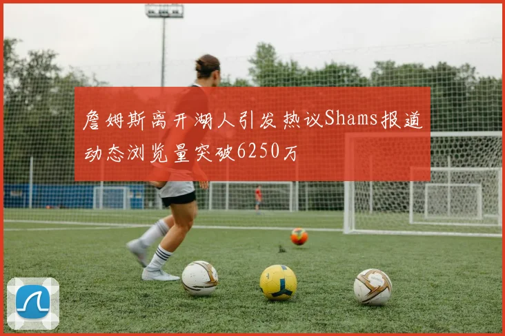 詹姆斯离开湖人引发热议Shams报道动态浏览量突破6250万