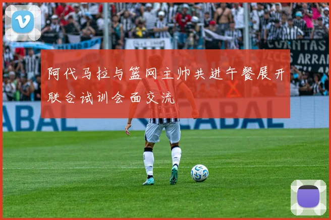 阿代马拉与篮网主帅共进午餐展开联合试训会面交流