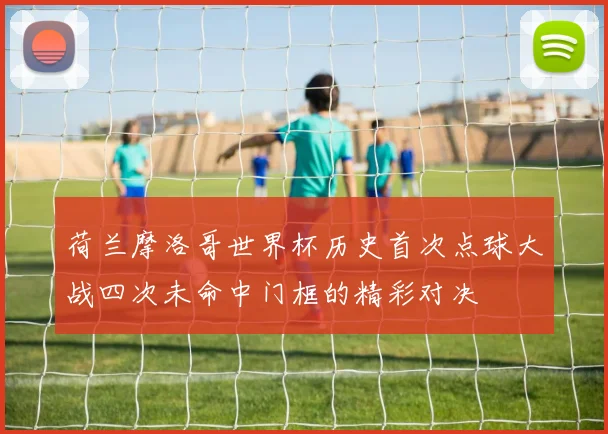 荷兰摩洛哥世界杯历史首次点球大战四次未命中门框的精彩对决